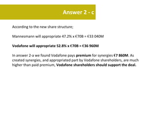 Answer 2 - c

According to the new share structure;

Mannesmann will appropriate 47.2% x €70B = €33 040M

Vodafone will appropriate 52.8% x €70B = €36 960M

In answer 2-a we found Vodafone pays premium for synergies €7 860M. As
created synergies, and appropriated part by Vodafone shareholders, are much
higher than paid premium, Vodafone shareholders should support the deal.
 