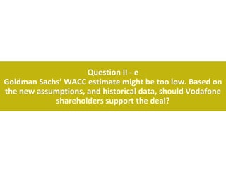 Question II - e
Goldman Sachs’ WACC estimate might be too low. Based on
the new assumptions, and historical data, should Vodafone
            shareholders support the deal?
 
