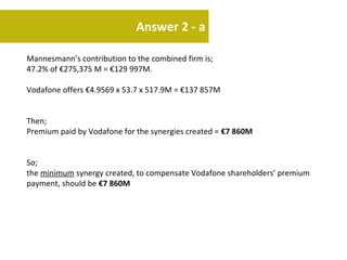 Answer 2 - a

Mannesmann’s contribution to the combined firm is;
47.2% of €275,375 M = €129 997M.

Vodafone offers €4.9569 x 53.7 x 517.9M = €137 857M


Then;
Premium paid by Vodafone for the synergies created = €7 860M


So;
the minimum synergy created, to compensate Vodafone shareholders’ premium
payment, should be €7 860M
 