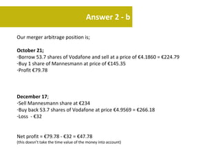 Answer 2 - b

Our merger arbitrage position is;

October 21;
-Borrow 53.7 shares of Vodafone and sell at a price of €4.1860 = €224.79
-Buy 1 share of Mannesmann at price of €145.35
-Profit €79.78



December 17;
-Sell Mannesmann share at €234
-Buy back 53.7 shares of Vodafone at price €4.9569 = €266.18
-Loss - €32


Net profit = €79.78 - €32 = €47.78
(this doesn’t take the time value of the money into account)
 
