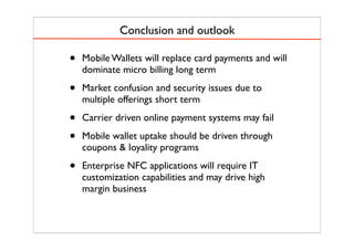 Conclusion and outlook
• Mobile Wallets will replace card payments and will
dominate micro billing long term
• Market confusion and security issues due to
multiple offerings short term
• Carrier driven online payment systems may fail
• Mobile wallet uptake should be driven through
coupons & loyality programs
• Enterprise NFC applications will require IT
customization capabilities and may drive high
margin business
 