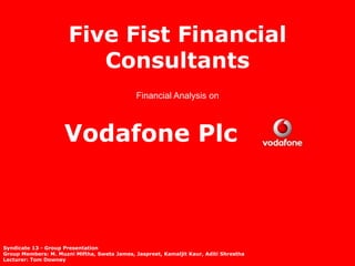 Five Fist Financial
                         Consultants
                                              Financial Analysis on



                     Vodafone Plc



Syndicate 13 - Group Presentation
Group Members: M. Muzni Miftha, Sweta James, Jaspreet, Kamaljit Kaur, Aditi Shrestha
Lecturer: Tom Downey
 