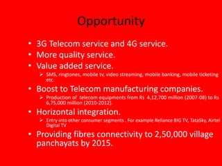 Opportunity
• 3G Telecom service and 4G service.
• More quality service.
• Value added service.
 SMS, ringtones, mobile tv, video streaming, mobile banking, mobile ticketing
etc.
• Boost to Telecom manufacturing companies.
 Production of telecom equipments from Rs 4,12,700 million (2007-08) to Rs
6,75,000 million (2010-2012).
• Horizontal integration.
 Entry into other consumer segments . For example Reliance BIG TV, TataSky, Airtel
Digital TV
• Providing fibres connectivity to 2,50,000 village
panchayats by 2015.
 