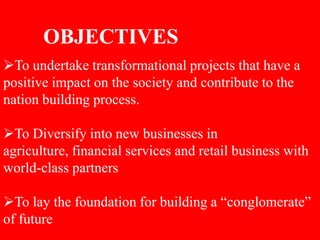 OBJECTIVES
To undertake transformational projects that have a
positive impact on the society and contribute to the
nation building process.
To Diversify into new businesses in
agriculture, financial services and retail business with
world-class partners
To lay the foundation for building a “conglomerate”
of future
 