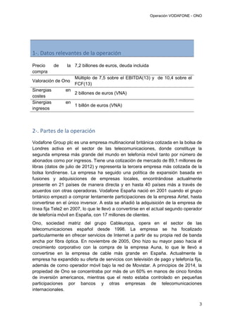 Operación VODAFONE - ONO
3
1-. Datos relevantes de la operación
Precio de la
compra
7,2 billones de euros, deuda incluida
Valoración de Ono
Múltiplo de 7,5 sobre el EBITDA(13) y de 10,4 sobre el
FCF(13)
Sinergias en
costes
2 billones de euros (VNA)
Sinergias en
ingresos
1 billón de euros (VNA)
2-. Partes de la operación
Vodafone Group plc es una empresa multinacional británica cotizada en la bolsa de
Londres activa en el sector de las telecomunicaciones, donde constituye la
segunda empresa más grande del mundo en telefonía móvil tanto por número de
abonados como por ingresos. Tiene una cotización de mercado de 89,1 millones de
libras (datos de julio de 2012) y representa la tercera empresa más cotizada de la
bolsa londinense. La empresa ha seguido una política de expansión basada en
fusiones y adquisiciones de empresas locales, encontrándose actualmente
presente en 21 países de manera directa y en hasta 40 países más a través de
acuerdos con otras operadoras. Vodafone España nació en 2001 cuando el grupo
británico empezó a comprar lentamente participaciones de la empresa Airtel, hasta
convertirse en el único inversor. A esta se añadió la adquisición de la empresa de
línea fija Tele2 en 2007, lo que le llevó a convertirse en el actual segundo operador
de telefonía móvil en España, con 17 millones de clientes.
Ono, sociedad matriz del grupo Cableuropa, opera en el sector de las
telecomunicaciones español desde 1998. La empresa se ha focalizado
particularmente en ofrecer servicios de Internet a partir de su propia red de banda
ancha por fibra óptica. En noviembre de 2005, Ono hizo su mayor paso hacia el
crecimiento corporativo con la compra de la empresa Auna, lo que le llevó a
convertirse en la empresa de cable más grande en España. Actualmente la
empresa ha expandido su oferta de servicios con televisión de pago y telefonía fija,
además de como operador móvil bajo la red de Movistar. A principios de 2014, la
propiedad de Ono se concentraba por más de un 60% en manos de cinco fondos
de inversión americanos, mientras que el resto estaba controlado en pequeñas
participaciones por bancos y otras empresas de telecomunicaciones
internacionales.
 
