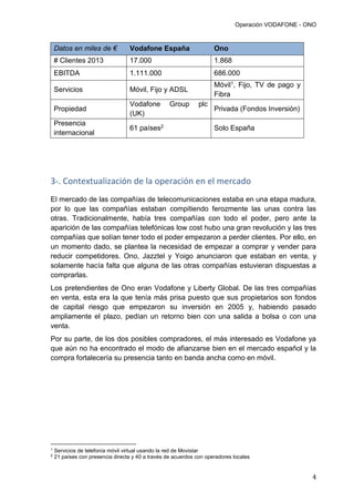 Operación VODAFONE - ONO
4
Datos en miles de € Vodafone España Ono
# Clientes 2013 17.000 1.868
EBITDA 1.111.000 686.000
Servicios Móvil, Fijo y ADSL
Móvil1, Fijo, TV de pago y
Fibra
Propiedad
Vodafone Group plc
(UK)
Privada (Fondos Inversión)
Presencia
internacional
61 países2 Solo España
3-. Contextualización de la operación en el mercado
El mercado de las compañías de telecomunicaciones estaba en una etapa madura,
por lo que las compañías estaban compitiendo ferozmente las unas contra las
otras. Tradicionalmente, había tres compañías con todo el poder, pero ante la
aparición de las compañías telefónicas low cost hubo una gran revolución y las tres
compañías que solían tener todo el poder empezaron a perder clientes. Por ello, en
un momento dado, se plantea la necesidad de empezar a comprar y vender para
reducir competidores. Ono, Jazztel y Yoigo anunciaron que estaban en venta, y
solamente hacía falta que alguna de las otras compañías estuvieran dispuestas a
comprarlas.
Los pretendientes de Ono eran Vodafone y Liberty Global. De las tres compañías
en venta, esta era la que tenía más prisa puesto que sus propietarios son fondos
de capital riesgo que empezaron su inversión en 2005 y, habiendo pasado
ampliamente el plazo, pedían un retorno bien con una salida a bolsa o con una
venta.
Por su parte, de los dos posibles compradores, el más interesado es Vodafone ya
que aún no ha encontrado el modo de afianzarse bien en el mercado español y la
compra fortalecería su presencia tanto en banda ancha como en móvil.
1
Servicios de telefonía móvil virtual usando la red de Movistar
2
21 países con presencia directa y 40 a través de acuerdos con operadores locales
 