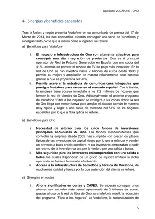 Operación VODAFONE - ONO
5
4-. Sinergias y beneficios esperados
Tras la fusión y según presenta Vodafone en su comunicado de prensa del 17 de
Marzo de 2014, las dos compañías esperan conseguir una serie de beneficios y
sinergias tanto por lo que a costes como a ingresos se refiere.
a) Beneficios para Vodafone
i. El negocio e infraestructura de Ono son altamente atractivos para
conseguir una alta integración de productos. Ono es el principal
operador de Red de Próxima Generación en España con una cuota del
41%, además de proveer el servicio de TV de pago más innovador. En la
red de Ono se han invertido hasta 7 billones de euros desde 1998 y
permite su mejora y ampliación de manera relativamente poco costosa
gracias a que es propietaria del 96%.
ii. Permite acelerar la estrategia de comunicaciones integradas que
persigue Vodafone para crecer en el mercado español. Con la fusión,
la empresa tiene acceso inmediato a los 7,2 millones de hogares que
forman la red de clientes de Ono. Adicionalmente, el anterior programa
de Vodafone "Fibra a los hogares" se redirigirá a las zonas donde la red
de Ono llega con menor fuerza para ampliar el alcance común de manera
muy rápida y llegar a una cuota de mercado del 57% de los hogares
españoles por lo que a fibra óptica se refiere.
b) Beneficios para Ono
i. Necesidad de retorno para los cinco fondos de inversiones
principales accionistas de Ono. Los fondos estadounidenses que
controlan la empresa desde 2005 han cumplido con crecer los plazos
típicos de las inversiones de capital riesgo por lo que a relanzar y vender
un proyecto a buen precio se refiere, y sus inversores empezaban a pedir
un retorno de la inversión ya sea por la venta o por una salida a bolsa.
ii. Más seguridad para los inversores en comparación con una salida a
bolsa, los cuales dispondrían de un grado de liquidez limitado si dicha
operación se hubiera terminado efectuando.
iii. Acceso a la infraestructura de backoffice y técnica de Vodafone, de
mucha más calidad y fuerza por lo que a atención del cliente se refiere.
c) Sinergias en costes
i. Ahorro significativo en costes y CAPEX. Se esperan conseguir unos
ahorros con un valor neto actual aproximado de 2 billones de euros,
gracias al uso de la red de fibra de Ono para telefonía móvil, la reducción
del programa "Fibra a los hogares" de Vodafone, la racionalización de
 
