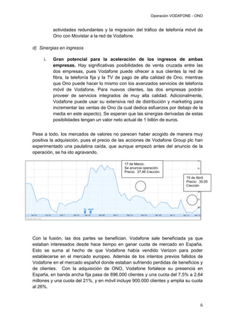 Operación VODAFONE - ONO
6
actividades redundantes y la migración del tráfico de telefonía móvil de
Ono con Movistar a la red de Vodafone.
d) Sinergias en ingresos
i. Gran potencial para la aceleración de los ingresos de ambas
empresas. Hay significativas posibilidades de venta cruzada entre las
dos empresas, pues Vodafone puede ofrecer a sus clientes la red de
fibra, la telefonía fija y la TV de pago de alta calidad de Ono, mientras
que Ono puede hacer lo mismo con los avanzados servicios de telefonía
móvil de Vodafone. Para nuevos clientes, las dos empresas podrán
proveer de servicios integrados de muy alta calidad. Adicionalmente,
Vodafone puede usar su extensiva red de distribución y marketing para
incrementar las ventas de Ono (la cual dedica esfuerzos por debajo de la
media en este aspecto). Se esperan que las sinergias derivadas de estas
posibilidades tengan un valor neto actual de 1 billón de euros.
Pese a todo, los mercados de valores no parecen haber acogido de manera muy
positiva la adquisición, pues el precio de las acciones de Vodafone Group plc han
experimentado una paulatina caída, que aunque empezó antes del anuncio de la
operación, se ha ido agravando.
Con la fusión, las dos partes se benefician. Vodafone sale beneficiada ya que
estaban interesados desde hace tiempo en ganar cuota de mercado en España.
Esto se suma al hecho de que Vodafone había vendido Verizon para poder
establecerse en el mercado europeo. Además de los intentos previos fallidos de
Vodafone en el mercado español donde estaban sufriendo perdidas de beneficios y
de clientes. Con la adquisición de ONO, Vodafone fortalece su presencia en
España, en banda ancha fija pasa de 896.000 clientes y una cuota del 7,5% a 2,64
millones y una cuota del 21%, y en móvil incluye 900.000 clientes y amplia su cuota
al 26%.
17 de Marzo.
Se anuncia operación.
Precio: 37,46 £/acción
15 de Abril.
Precio: 35,05
£/acción
 