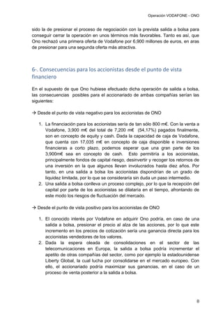 Operación VODAFONE - ONO
8
sido la de presionar el proceso de negociación con la prevista salida a bolsa para
conseguir cerrar la operación en unos términos más favorables. Tanto es así, que
Ono rechazó una primera oferta de Vodafone por 6,900 millones de euros, en aras
de presionar para una segunda oferta más atractiva.
6-. Consecuencias para los accionistas desde el punto de vista
financiero
En el supuesto de que Ono hubiese efectuado dicha operación de salida a bolsa,
las consecuencias posibles para el accionariado de ambas compañías serían las
siguientes:
 Desde el punto de vista negativo para los accionistas de ONO
1. La financiación para los accionistas sería de tan sólo 800 m€. Con la venta a
Vodafone, 3,900 m€ del total de 7,200 m€ (54,17%) pagados finalmente,
son en concepto de equity y cash. Dada la capacidad de caja de Vodafone,
que cuenta con 17,035 m€ en concepto de caja disponible e inversiones
financieras a corto plazo, podemos esperar que una gran parte de los
3,900m€ sea en concepto de cash. Esto permitiría a los accionistas,
principalmente fondos de capital riesgo, desinvertir y recoger los retornos de
una inversión en la que algunos llevan involucrados hasta diez años. Por
tanto, en una salida a bolsa los accionistas dispondrían de un grado de
liquidez limitada, por lo que se consideraría sin duda un paso intermedio.
2. Una salida a bolsa conlleva un proceso complejo, por lo que la recepción del
capital por parte de los accionistas se dilataría en el tiempo, afrontando de
este modo los riesgos de fluctuación del mercado.
 Desde el punto de vista positivo para los accionistas de ONO
1. El conocido interés por Vodafone en adquirir Ono podría, en caso de una
salida a bolsa, presionar el precio al alza de las acciones, por lo que este
incremento en los precios de cotización sería una ganancia directa para los
accionistas vendedores de los valores.
2. Dada la espera oleada de consolidaciones en el sector de las
telecomunicaciones en Europa, la salida a bolsa podría incrementar el
apetito de otras compañías del sector, como por ejemplo la estadounidense
Liberty Global, la cual lucha por consolidarse en el mercado europeo. Con
ello, el accionariado podría maximizar sus ganancias, en el caso de un
proceso de venta posterior a la salida a bolsa.
 