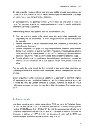 Operación VODAFONE - ONO
9
En este aspecto, resulta evidente que ante una salida a bolsa con presiones de
cotización al alza, Vodafone saldría previsiblemente perjudicado al tener que pagar
un precio mayor para comprar dichas acciones.
En contraposición a las posibles ventajas y desventajas de una salida a bolsa por
parte Ono, vamos a analizar las consecuencias de la operación que ha tenido éxito
finalmente, la venta a Vodafone:
 Desde el punto de vista positivo para los accionistas de ONO
1. Cash de manera mucho más rápida para los accionistas, aportando más
seguridad para los accionistas, al evitar riesgos derivados de las fluctuaciones
del mercado.
2. Permite refinanciar la deuda con condiciones mas favorables, y reduciendo por
tanto el riesgo financiero.
3. Permite integrarse a un grupo con mayor capacidad de inversión y crecimiento,
dentro de un sector en el que la inversión ( innovación, infraestructuras, etc.) es
un factor mínimo de supervivencia, por lo que Ono sería capaz de desarrollar su
potencial y asumir los retos que el mercado de las telecomunicaciones exige.
4. Permite a los fondos, principalmente de capital riesgo, desinvertir y recoger los
retornos de una inversión en la que algunos llevan involucrados hasta diez
años.
Por su parte, la venta actual de Ono impedirá a sus accionistas maximizar las
posibles ganancias que podrían haber obtenido en caso de una operación de salida
a bolsa.
Desde el punto de vista positivo para Vodafone, la operación le permitirá emplear
eficientemente la gran cantidad de fondos de caja disponibles que tiene ahora, por
la venta del 45% de Verizon Wireless a Verizon, sumando un total de 17,035
millones de euros en concepto de caja disponible e inversiones financieras a corto
plazo.
7-. Precio pagado
Los datos tomados como válidos para valorar ONO por parte de Vodafone fueron
un EBITDA de 0.680 b€ y un FCF operativo de 0.416 b€, al mismo tiempo que uno
múltiplo EV/EBITDA de 7.5 y EV/OpFCF de 10.4. En consecuencia el valor de la
compañía según Vodafone seria de 5.1 b€ o 4.33 b€ según el múltiplo utilizado. Sin
embargo, el estimar un NPV de 3 b€ en sinergias el valor real de ONO para
Vodafone según sus cálculos estaría entre 7.33 y 8.10 b€.
 