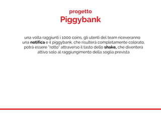 progetto
Piggybank
una volta raggiunti i 1000 coins, gli utenti del team riceveranno
una notifica e il piggybank, che risulterà completamente colorato,
potrà essere “rotto” attraverso il tasto dello shake, che diventerà
attivo solo al raggiungimento della soglia prevista
 