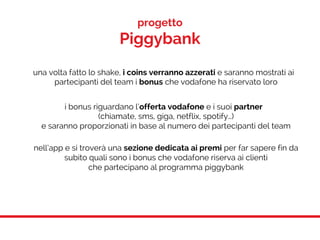 progetto
Piggybank
una volta fatto lo shake, i coins verranno azzerati e saranno mostrati ai
partecipanti del team i bonus che vodafone ha riservato loro
i bonus riguardano l’offerta vodafone e i suoi partner
(chiamate, sms, giga, netflix, spotify…)
e saranno proporzionati in base al numero dei partecipanti del team
nell’app e si troverà una sezione dedicata ai premi per far sapere fin da
subito quali sono i bonus che vodafone riserva ai clienti
che partecipano al programma piggybank
 