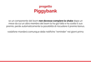 progetto
Piggybank
se un componente del team non dovesse compiere lo shake dopo un
mese da cui un altro membro del team lo ha già fatto e ha scelto il suo
premio, perde automaticamente la possibilità di riscuotere il premio bonus,
vodafone manderà comunque delle notifiche “reminder” nei giorni prima
 