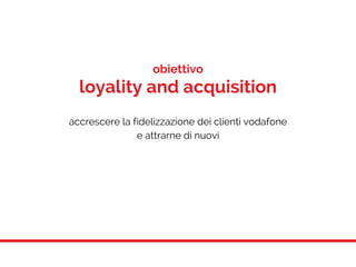 obiettivo
loyality and acquisition
accrescere la fidelizzazione dei clienti vodafone
e attrarne di nuovi
 