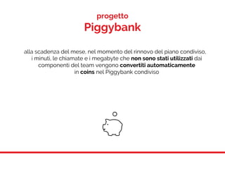 progetto
Piggybank
alla scadenza del mese, nel momento del rinnovo del piano condiviso,
i minuti, le chiamate e i megabyte che non sono stati utilizzati dai
componenti del team vengono convertiti automaticamente
in coins nel Piggybank condiviso
 