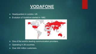 VODAFONE
 Headquarters in London, UK.
 Evolution of Vodafone started in 1982.
 One of the world's leading communication providers.
 Operating in 26 countries.
 Over 444 million customers.
 