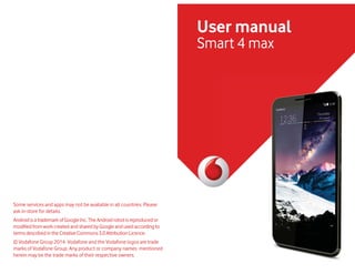 User manual
Smart 4 max
Some services and apps may not be available in all countries. Please
ask in-store for details.
Androidis a trademarkofGoogleInc.TheAndroidrobotisreproducedor
PRGLȣHGIURP ZRUNFUHDWHGDQGVKDUHGE*RRJOHDQGXVHGDFFRUGLQJWR
termsdescribedintheCreativeCommons3.0AttributionLicence.
© Vodafone Group 2014. Vodafone and the Vodafone logos are trade
marks of Vodafone Group. Any product or company names mentioned
KHUHLQ PD EH WKH WUDGH PDUNV RI WKHLU UHVSHFWLYH RZQHUV
 