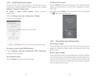 17 18
1.3.4 Lock/Unlock your screen
To protect your phone and privacy, you can lock your phone
screen with a variety of patterns, PIN or password, etc. through
Settings  Security  Screen lock.
To create a screen unlock pattern (Follow onscreen
instructions)
ȉ Touch Settings  Security  Screen lock  Pattern.
ȉ Draw your own pattern.
Draw your unlock pattern
Touch to confirm by drawing pattern again
To create a screen unlock PIN/Password
ȉ Touch Settings  Security  Screen lock  PIN or Password.
ȉ Set your PIN or password.
To lock phone screen
Press the Power key once to lock the screen.
To unlock phone screen
Press the Power key once to light up the screen, draw the unlock
pattern you have created or enter PIN or password to unlock
the screen.
If you have chosen Slide as the screen lock, touch and drag the
icon right to unlock the screen.
1.3.5 Personalise your Home screen
Add an app or widget
Touch the Application tab , then touch and hold the app or
widget to activate the Move mode, and drag the item to any
Home screen.
Move an app or widget
Touch and hold the item to be repositioned to activate the Move
mode, drag the item to the desired position and then release. You
can move items both on the Home screen and the Favourites tray.
Hold the icon on the left or right edge of the screen to drag the
item to another Home screen.
 