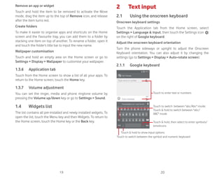 19 20
Remove an app or widget
Touch and hold the item to be removed to activate the Move
mode, drag the item up to the top of Remove icon, and release
after the item turns red.
Create folders
To make it easier to organise apps and shortcuts on the Home
screen and the Favourite tray, you can add them to a folder by
stacking one item on top of another. To rename a folder, open it
and touch the folder’s title bar to input the new name.
Wallpaper customisation
Touch and hold an empty area on the Home screen or go to
Settings  Display  Wallpaper to customise your wallpaper.
1.3.6 Application tab
Touch from the Home screen to show a list of all your apps. To
return to the Home screen, touch the Home key.
1.3.7 Volume adjustment
You can set the ringer, media and phone ringtone volume by
pressing the Volume up/down key or go to Settings  Sound.
1.4 Widgets list
The list contains all pre-installed and newly installed widgets. To
open the list, touch the Menu key and then Widgets. To return to
the Home screen, touch the Home key or the Back key.
2 Text input
2.1 Using the onscreen keyboard
Onscreen keyboard settings
Touch the Application tab from the Home screen, select
Settings  Language  input, then touch the Settings icon
on the right of Google keyboard.
Adjust the onscreen keyboard orientation
Turn the phone sideways or upright to adjust the Onscreen
Keyboard orientation. You can also adjust it by changing the
settings (go to Settings  Display  Auto-rotate screen).
2.1.1 Google keyboard
Touch to switch between the symbol and numeric keyboard
Touch  hold, then select to enter symbols/
emoticons
Touch to enter text or numbers
Touch  hold to show input options
Touch to switch between abc/Abc mode;
Touch  hold to switch between abc/
ABC mode
 