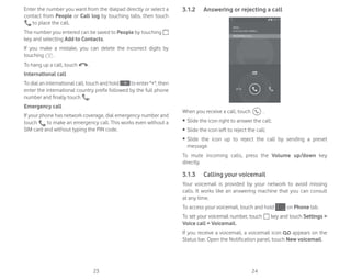 23 24
Enter the number you want from the dialpad directly or select a
contact from People or Call log by touching tabs, then touch
to place the call.
The number you entered can be saved to People by touching
key and selecting Add to Contacts.
If you make a mistake, you can delete the incorrect digits by
touching .
To hang up a call, touch .
International call
To dial an international call, touch and hold to enter +, then
enter the international country prefix followed by the full phone
number and finally touch .
Emergency call
If your phone has network coverage, dial emergency number and
touch to make an emergency call. This works even without a
SIM card and without typing the PIN code.
3.1.2 Answering or rejecting a call
When you receive a call, touch .
ȉ Slide the icon right to answer the call;
ȉ Slide the icon left to reject the call;
ȉ Slide the icon up to reject the call by sending a preset
message.
To mute incoming calls, press the Volume up/down key
directly.
3.1.3 Calling your voicemail
Your voicemail is provided by your network to avoid missing
calls. It works like an answering machine that you can consult
at any time.
To access your voicemail, touch and hold on Phone tab.
To set your voicemail number, touch key and touch Settings 
Voice call  Voicemail.
If you receive a voicemail, a voicemail icon appears on the
Status bar. Open the Notification panel, touch New voicemail.
 