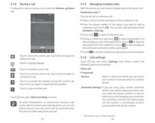 25 26
3.1.4 During a call
To adjust the volume during a call, press the Volume up/down
key.
Touch to hold the current call. Touch this icon again to
retrieve the call.
Touch to display Dialpad.
Touch to end the current call.
Touch to mute the current call. Touch this icon again to
unmute the call.
Touch to activate the speaker during the current call.
Touch this icon again to deactivate the speaker.
Touch to place another call.
Touch and select Start recording to record.
To avoid misoperation on touchscreen during a call,
screen will be locked automatically when you put the
phone close to your ear; and it will be unlocked when
the phone is taken away from your ear.
3.1.5 Managing multiple calls
With this phone you can handle multiple calls at the same time.
Conference calls (1)
You can set up a conference call.
ȉ Place a call to the first participant of the conference call.
ȉ Enter the phone number of the person you want to add to
conference and touch . You can also add participants from
Contacts or Call log.
ȉ Touch icon to start a conference call.
ȉ During a conference call, touch to drop a participant or to
talk privately to one of the participants. Touch to drop the
participant from the conference, touch to talk privately to
the participant and hold on other participants.
ȉ Touch to end the conference call and disconnect all callers.
3.1.6 Call settings
Touch key and select Settings from Phone screen, the
following options are available:
Voice call
r Voicemail
Service Opens a dialog box where you can select
your carrier’s voicemail service or another
service.
Voicemail settings If you are using your carrier’s voicemail
service, this opens a dialog box where you
can enter the phone number to use for
listening to and managing your voicemail.
You can enter a comma (,) to insert a pause
into the number — for example, to add a
password after the phone number.
(1)
Depending on your network operator.
 