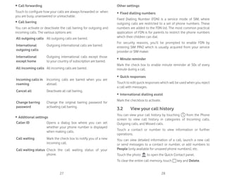 27 28
r Call forwarding
Touch to configure how your calls are always forwarded or when
you are busy, unanswered or unreachable.
r Call barring
You can activate or deactivate the call barring for outgoing and
incoming calls. The various options are:
All outgoing calls All outgoing calls are barred.
International
outgoing calls
Outgoing international calls are barred.
International
except home
Outgoing international calls except those
to your country of subscription are barred.
All incoming calls All incoming calls are barred.
Incoming calls in
roaming
Incoming calls are barred when you are
abroad.
Cancel all Deactivate all call barring.
Change barring
password
Change the original barring password for
activating call barring.
ȉ Additional settings
Caller ID Opens a dialog box where you can set
whether your phone number is displayed
when making calls.
Call waiting Mark the check box to notify you of a new
incoming call.
Call waiting status Check the call waiting status of your
phone.
Other settings
ȉ Fixed dialling numbers
Fixed Dialling Number (FDN) is a service mode of SIM, where
outgoing calls are restricted to a set of phone numbers. These
numbers are added to the FDN list. The most common practical
application of FDN is for parents to restrict the phone numbers
which their children can dial.
For security reasons, you’ll be prompted to enable FDN by
entering SIM PIN2 which is usually acquired from your service
provider or SIM maker.
ȉ Minute reminder
Mark the check box to enable minute reminder at 50s of every
minute during a call.
ȉ Quick responses
Touch to edit quick responses which will be used when you reject
a call with messages.
ȉ International dialling assist
Mark the checkbox to activate.
3.2 View your call history
You can view your call history by touching from the Phone
screen to view call history in categories of Incoming calls,
Outgoing calls, and Missed calls.
Touch a contact or number to view information or further
operations.
You can view detailed information of a call, launch a new call
or send messages to a contact or number, or add numbers to
People (only available for unsaved phone numbers), etc.
Touch the photo to open the Quick Contact panel.
To clear the entire call memory, touch key and Delete.
 