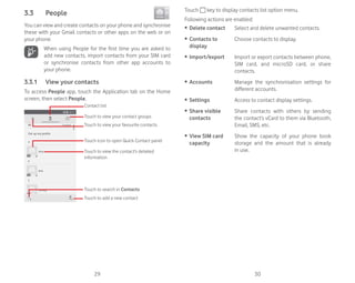 29 30
3.3 People
You can view and create contacts on your phone and synchronise
these with your Gmail contacts or other apps on the web or on
your phone.
When using People for the first time you are asked to
add new contacts, import contacts from your SIM card
or synchronise contacts from other app accounts to
your phone.
3.3.1 View your contacts
To access People app, touch the Application tab on the Home
screen, then select People.
Touch icon to open Quick Contact panel
Touch to view the contact’s detailed
information
Touch to view your favourite contacts
Touch to view your contact groups
Contact list
Touch to add a new contact
Touch to search in Contacts
Touch key to display contacts list option menu.
Following actions are enabled:
ȉ Delete contact Select and delete unwanted contacts.
ȉ Contacts to
display
Choose contacts to display.
ȉ Import/export Import or export contacts between phone,
SIM card, and microSD card, or share
contacts.
ȉ Accounts Manage the synchronisation settings for
different accounts.
ȉ Settings Access to contact display settings.
ȉ Share visible
contacts
Share contacts with others by sending
the contact’s vCard to them via Bluetooth,
Email, SMS, etc.
ȉ View SIM card
capacity
Show the capacity of your phone book
storage and the amount that is already
in use.
 