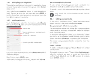 31 32
3.3.2 Managing contact groups
The contact group helps you to improve the organisation of your
contacts. You can add, remove and view groups in the Contact
group screen.
Touch the icon to view local groups. To create a new group,
touch the icon , enter the new name and touch DONE to
confirm. If you have added accounts to your phone, touch the
icon to view groups in accounts.
3.3.3 Adding a contact
Touch the Application tab on the Home screen, select People,
then touch the icon in the contact list to create a new contact.
Touch to take a photo or select a picture for
the contact
Touch to open other available labels
Touch to save
Touch to add a new label
If you want to add more information, touch Add another field to
add a new category.
When finished, touch DONE to save.
To exit without saving, you can touch key and then Discard.
Add to/remove from Favourites
To add a contact to favourites, you can touch a contact to view
details then touch to add the contact to favourites.
To remove a contact from favourites, touch on contact details
screen.
Only phone and account contacts can be added to
favourites.
3.3.4 Editing your contacts
To edit contact information, touch key in the contact details
screen, then touch Edit. When finished, touch DONE.
Change a contact’s default phone number
The default phone number (the number which has priority when
making a call or sending a message) will always be displayed
under the contact name.
To change the default phone number, touch and hold the number
you want to set as the default number from the contact’s details
screen, then select Set default. A appears after the number.
This choice is only available when the contact has more than
one number.
Delete a contact
To delete a contact, touch key and touch Delete from contact
(details) screen.
On contacts list screen, touch key and then Delete contact,
select the contact(s) you want to remove and touch OK to
confirm. Touch Select all and then OK to delete all contacts,
touch CANCEL to exit.
 
