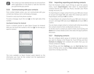 33 34
The contact you have deleted will also be removed from
other applications on the phone or web the next time
you synchronise your phone.
3.3.5 Communicating with your contacts
From contact details screen, you can communicate with your
contacts by making a call or exchanging messages.
To launch a call, touch the phone number.
To send a message, touch the icon on the right side of the
number.
Use Quick Contact for Android
Touch a contact’s picture to open Quick Contact for Android,
then you can touch the number or the icon for the way you
want to connect.
The icons available on Quick Contact panel depend on the
information you have for the contact and the applications/
accounts on your phone.
3.3.6 Importing, exporting and sharing contacts
From the Contacts screen, touch key to open the options
menu, touch Import/export, then select to import/export
contacts from/to your SIM card, Phone, microSD card, Phone
storage, Accounts, etc.
To import/export a single contact from/to your SIM card, choose
an account and target SIM card, select the contact you want to
import/export, and touch OK to confirm.
To import/export all contacts from/to your SIM card, choose an
account and target SIM card, touch Select all and touch OK to
confirm.
You can share a single contact or contacts with others by sending
the contact’s vCard to them via Bluetooth, Gmail, etc.
To do this, touch a contact you want to share, touch key and
Share from contact details screen, then select the app to perform
this action.
3.3.7 Displaying contacts
You can configure which group of contacts, for each account,
you want to display in the People list. Touch key and then
Contacts to display from contacts list screen, then you can
choose contacts to display.
Touch key and then Settings, you can Sort list by Given
name or Family name, as well as View contact names as Given
name first or Family name first.
 