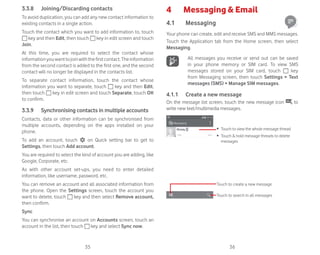 35 36
3.3.8 Joining/Discarding contacts
To avoid duplication, you can add any new contact information to
existing contacts in a single action.
Touch the contact which you want to add information to, touch
key and then Edit, then touch key in edit screen and touch
Join.
At this time, you are required to select the contact whose
informationyouwanttojoinwiththefirstcontact.Theinformation
from the second contact is added to the first one, and the second
contact will no longer be displayed in the contacts list.
To separate contact information, touch the contact whose
information you want to separate, touch key and then Edit,
then touch key in edit screen and touch Separate, touch OK
to confirm.
3.3.9 Synchronising contacts in multiple accounts
Contacts, data or other information can be synchronised from
multiple accounts, depending on the apps installed on your
phone.
To add an account, touch on Quick setting bar to get to
Settings, then touch Add account.
You are required to select the kind of account you are adding, like
Google, Corporate, etc.
As with other account set-ups, you need to enter detailed
information, like username, password, etc.
You can remove an account and all associated information from
the phone. Open the Settings screen, touch the account you
want to delete, touch key and then select Remove account,
then confirm.
Sync
You can synchronise an account on Accounts screen, touch an
account in the list, then touch key and select Sync now.
4 Messaging  Email
4.1 Messaging
Your phone can create, edit and receive SMS and MMS messages.
Touch the Application tab from the Home screen, then select
Messaging.
All messages you receive or send out can be saved
in your phone memory or SIM card. To view SMS
messages stored on your SIM card, touch key
from Messaging screen, then touch Settings  Text
messages (SMS)  Manage SIM messages.
4.1.1 Create a new message
On the message list screen, touch the new message icon to
write new text/multimedia messages.
Touch to create a new message
Touch to search in all messages
ȉ Touch to view the whole message thread
ȉ Touch  hold message threads to delete
messages
 