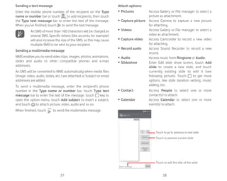 37 38
Sending a text message
Enter the mobile phone number of the recipient on the Type
name or number bar or touch to add recipients, then touch
the Type text message bar to enter the text of the message.
When you’ve finished, touch to send the text message.
An SMS of more than 160 characters will be charged as
several SMS. Specific letters (like accents, for example)
will also increase the size of the SMS, so this may cause
multiple SMS to be sent to your recipient.
Sending a multimedia message
MMS enables you to send video clips, images, photos, animations,
slides and audio to other compatible phones and e-mail
addresses.
An SMS will be converted to MMS automatically when media files
(image, video, audio, slides, etc.) are attached or Subject or email
addresses are added.
To send a multimedia message, enter the recipient’s phone
number in the Type name or number bar, touch Type text
message bar to enter the text of the message. touch key to
open the option menu, touch Add subject to insert a subject,
and touch to attach picture, video, audio and so on.
When finished, touch to send the multimedia message.
Attach options:
ȉ Pictures Access Gallery or File manager to select a
picture as attachment.
ȉ Capture picture Access Camera to capture a new picture
for attaching.
ȉ Videos Access Gallery or File manager to select a
video as attachment.
ȉ Capture video Access Camcorder to record a new video
for attaching.
ȉ Record audio Access Sound Recorder to record a new
record.
ȉ Audio Access music from Ringtone or Audio.
ȉ Slideshow Enter Edit slide show screen, touch Add
slide to create a new slide, and touch
currently existing slide to edit it (see
following picture). Touch to get more
options, like slide duration setting, music
adding, etc.
ȉ Contact Access People to select one or more
contact(s) to attach.
ȉ Calendar Access Calendar to select one or more
event(s) to attach.
Touch to go to previous or next slide
Touch to preview current slide
Touch to edit the title of this slide
 