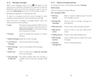 39 40
4.1.2 Manage messages
When a new message comes, an icon will appear on the
status bar as a notification. Drag down the status bar to open the
Notification panel, touch the new message to open it. You can
also access Messaging and touch the new message to open it.
Messages are displayed in conversational order.
To reply to a message, touch the current message to enter
message-composing screen, enter the text, then touch .
Touch and hold a message in message details screen, the
following options will be available:
ȉ Copy This option is only available for SMS. Touch to
copy current message content and past it to
Type text message bar of the new message
you are going to compose.
ȉ Forward Touch to forward the message to another
recipient.
ȉ Delete message Delete the current message.
ȉ Lock/Unlock
message
Touch to lock/unlock message.
ȉ View message
details
Touch to view details of the message.
ȉ Select text Touch to select text to Type text message
bar as new message.
ȉ Save message
to SIM card
This option displays when the message is
an SMS. Touch to save the message to SIM
card.
4.1.3 Adjust message settings
In message list screen, touch key and select Settings.
SMS Enabled
Touch to change your default SMS app.
Text messages (SMS)
ȉ Delivery
reports
Mark to request a delivery report for each
text message you send.
ȉ Manage SIM
messages
Touch to view or manage messages on
your SIM card.
ȉ Edit quick text Touch to add or edit message templates.
ȉ SMS service
centre
Touch to view or edit your SMS service
centre.
ȉ Validity period Touch to select SMS validity period.
ȉ SMS storage
location
Touch to select phone or SIM card to store
messages.
ȉ Alphabet
management
Touch to manage alphabet.
 