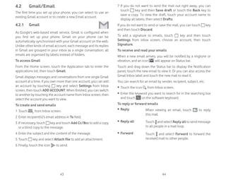43 44
4.2 Gmail/Email
The first time you set up your phone, you can select to use an
existing Gmail account or to create a new Email account.
4.2.1 Gmail
As Google’s web-based email service, Gmail is configured when
you first set up your phone. Gmail on your phone can be
automatically synchronised with your Gmail account on the web.
Unlike other kinds of email account, each message and its replies
in Gmail are grouped in your inbox as a single conversation; all
emails are organised by labels instead of folders.
To access Gmail
From the Home screen, touch the Application tab to enter the
applications list, then touch Gmail.
Gmail displays messages and conversations from one single Gmail
account at a time, if you own more than one account, you can add
an account by touching key and select Settings from Inbox
screen, then touch ADD ACCOUNT. When finished, you can switch
to another by touching the account name from Inbox screen, then
select the account you want to view.
To create and send emails
1 Touch from Inbox screen.
2 Enter recipient(s)’s email address in To field.
3 If necessary, touch key and touch Add Cc/Bcc to add a copy
or a blind copy to the message.
4 Enter the subject and the content of the message.
5 Touch key and select Attach file to add an attachment.
6 Finally, touch the icon to send.
7 If you do not want to send the mail out right away, you can
touch key and then Save draft or touch the Back key to
save a copy. To view the draft, touch your account name to
display all labels, then select Drafts.
If you do not want to send or save the mail, you can touch key
and then touch Discard.
To add a signature to emails, touch key and then touch
Settings from inbox screen, choose an account, then touch
Signature.
To receive and read your emails
When a new email arrives, you will be notified by a ringtone or
vibration, and an icon will appear on Status bar.
Touch and drag down the Status bar to display the Notification
panel, touch the new email to view it. Or you can also access the
Gmail Inbox label and touch the new mail to read it.
You can search for an email by sender, recipient, subject, etc.
ȉ Touch the icon from Inbox screen.
ȉ Enter the keyword you want to search for in the searching box
and touch on the software keyboard.
To reply or forward emails
ȉ Reply When viewing an email, touch to reply
this mail.
ȉ Reply all Touch andselectReplyalltosendmessage
to all people in a mail loop.
ȉ Forward Touch and select Forward to forward the
received mail to other people.
 