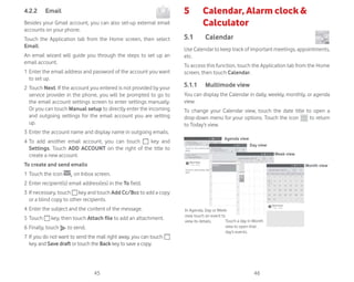 45 46
4.2.2 Email
Besides your Gmail account, you can also set-up external email
accounts on your phone.
Touch the Application tab from the Home screen, then select
Email.
An email wizard will guide you through the steps to set up an
email account.
1 Enter the email address and password of the account you want
to set up.
2 Touch Next. If the account you entered is not provided by your
service provider in the phone, you will be prompted to go to
the email account settings screen to enter settings manually.
Or you can touch Manual setup to directly enter the incoming
and outgoing settings for the email account you are setting
up.
3 Enter the account name and display name in outgoing emails.
4 To add another email account, you can touch key and
Settings. Touch ADD ACCOUNT on the right of the title to
create a new account.
To create and send emails
1 Touch the icon on Inbox screen.
2 Enter recipient(s) email address(es) in the To field.
3 If necessary, touch key and touch Add Cc/Bcc to add a copy
or a blind copy to other recipients.
4 Enter the subject and the content of the message.
5 Touch key, then touch Attach file to add an attachment.
6 Finally, touch to send.
7 If you do not want to send the mail right away, you can touch
key and Save draft or touch the Back key to save a copy.
5 Calendar, Alarm clock 
Calculator
5.1 Calendar
Use Calendar to keep track of important meetings, appointments,
etc.
To access this function, touch the Application tab from the Home
screen, then touch Calendar.
5.1.1 Multimode view
You can display the Calendar in daily, weekly, monthly, or agenda
view.
To change your Calendar view, touch the date title to open a
drop-down menu for your options. Touch the icon to return
to Today’s view.
In Agenda, Day or Week
view touch an event to
view its details. Touch a day in Month
view to open that
day’s events.
Agenda view
Day view
Week view
Month view
 