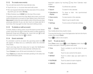 47 48
5.1.2 To create new events
You can add new events from any Calendar view.
ȉ Touch the icon to access new event edit screen.
ȉ Fill in all required information for this new event. If it is a whole-
day event, you can select All day.
ȉ When finished, touch DONE from the top of the screen.
To quickly create an event from Day, Week view screen, touch and
hold an empty spot or an event to open Option menu, then touch
New event to enter the event details screen of the time you have
previously selected. Or you can also touch an empty spot till it
turns blue, then tap again to enter new event editing screen.
5.1.3 To delete or edit an event
To share, delete or edit an event, touch the event to enter details
screen, touch the icon to share the event to other people by
Bluetooth, Email and messaging, etc., touch the icon to edit
the event, and touch the icon to delete.
5.1.4 Event reminder
If a reminder is set for an event, the upcoming event icon
will appear on Status bar as a notification when the reminder
time arrives.
Touch and drag down the status bar to open the Notification
panel, touch event name to view Calendar notification list.
Touch Snooze to turn off all event reminders for 5 minutes.
Touch Back key to keep the reminders pending in the status bar
and the Notification panel.
Important options by touching key from Calendar main
screen:
ȉ Refresh To refresh the calendar.
ȉ Search To search in the calendar.
ȉ Calendars to
display
To show or hide the synchronised
calendars.
ȉ Clear events To clear events in the calendar.
ȉ Go to Select to go to specific date.
ȉ Settings To set a series of Calendar settings.
5.2 Clock
Your mobile phone has a built-in clock.
To access this function, touch the Application tab from the Home
screen, then touch Clock.
Touch to add or set an alarm.
5.2.1 To set an alarm
From Time screen, touch to enter Alarms screen, touch
to add a new alarm. Following options will show:
ȉ Time Touch numbers to set the time for your
alarm.
ȉ Label Touch to set a name for the alarm.
ȉ REPEAT Touch to select days you want alarm to
work.
ȉ PLATINUM Touch to select an alarm ringtone.
ȉ VIBRATE Select to activate vibration.
 