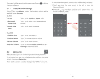 49 50
Touch and hold an already existing alarm and touch to delete
the selected alarm.
5.2.2 To adjust alarm settings
Touch key from Alarms screen. The following options will be
available under Settings:
CLOCK
ȉ Style Touch to set Analog or Digital style.
ȉ Automatic
home clock
Touch to set home clock while travelling
outside.
ȉ Home time
zone
Touch to set home time zone.
ALARMS
ȉ Silence after Touch to set time silence.
ȉ Snooze length Touch to choose length of snooze.
ȉ Alarm volume Touch to set alarm volume.
ȉ Volume buttons Touch to choose Snooze, Dismiss or Do
nothing as volume buttons.
5.3 Calculator
With Calculator, you can solve many mathematical problems.
To access this function, touch the Application tab from the Home
screen, then touch Calculator.
There are two panels available: Basic panel and Advanced panel.
To switch between panels, select one of the following two ways:
ȉ Touch and drag the basic screen to the left to open the
Advanced panel.
ȉ Or touch key from basic panel to open option menu and
touch Advanced panel.
 
