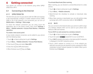 51 52
6 Getting connected
Your phone can connect to the Internet using either GPRS/
EDGE/3G or Wi-Fi.
6.1 Connecting to the Internet
6.1.1 GPRS/EDGE/3G
The first time you turn on your phone with the SIM card inserted,
it will automatically configure a mobile network service: GPRS,
EDGE or 3G. If the network is not connected, you can turn on
Mobile data on Settings  Data usage.
To check the network connection you are using, touch the
Application tab on the Home screen, then touch Settings 
More...  Mobile networks  Access Point Names or Network
operators.
To create a new access point
A new mobile network connection can be added to your phone
with the following steps:
1 Touch on Quick setting bar to get to Settings.
2 Touch More...  Mobile networks  Access Point Names.
3 Then touch key and select New APN.
4 Enter the required APN information.
5 When finished, touch key and Save.
To activate/deactivate Data roaming
When roaming, you can decide to connect/disconnect to a data
service.
1 Touch on Quick setting bar to get to Settings.
2 Touch More...  Mobile networks.
3 Mark/Unmark the checkbox to activate or deactivate data
roaming.
4 When Data roaming is deactivated, you can still perform data
exchange with a Wi-Fi connection (refer to 6.1.2 Wi-Fi).
6.1.2 Wi-Fi
You can connect to the Internet when your phone is within range
of a wireless network. Wi-Fi can be used on your phone even
without a SIM card inserted.
To turn Wi-Fi on and connect to a wireless network
1 Touch on Quick setting bar to get to Settings.
2 Touch the switch beside Wi-Fi to turn on/off Wi-Fi.
3 Touch Wi-Fi: detailed information of all detected Wi-Fi networks
is displayed in the Wi-Fi networks section.
4 Touch a Wi-Fi network to connect to it. If the network you
selected is secured, you are required to enter a password or other
credentials (contact network operator for details). When you’re
finished, touch Connect.
 