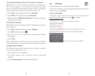 53 54
To activate notification when a new network is detected
When Wi-Fi is on and the network notification is activated, the
Wi-Fi icon will appear on the status bar whenever the phone
detects an available wireless network within range. The following
steps activate the notification function when Wi-Fi is on:
1 Touch on Quick setting bar to get to Settings.
2 Touch Wi-Fi, then key and select Advanced.
3 Mark/Unmark the Network notification checkbox to activate/
deactivate this function.
To add a Wi-Fi network
When Wi-Fi is on, you may add new Wi-Fi networks according to
your preference.
1 Touch on Quick setting bar to get to Settings.
2 Touch Wi-Fi, and then touch .
3 Enter the name of the network and any required network
information.
4 Touch Save.
When successfully connected, your phone will be connected
automatically the next time you are within range of this network.
To forget a Wi-Fi network
The following steps prevent automatic connections to networks
which you no longer wish to use.
1 Turn on Wi-Fi, if it’s not already on.
2 In the Wi-Fi screen, touch  hold the name of the saved
network.
3 Touch Forget network in the dialogue that opens.
6.2 Chrome
Using the Browser you can enjoy surfing the Web.
To get onto the Web, touch the Application tab from the Home
screen, then touch Chrome.
To go to a web page
On Browser screen, touch the URL box at the top, enter the
address of the web page, then touch to confirm.
Touch to delete all contents
Touch to input the suggested address
Touch to go to the suggested web site
Touch to search and go to this address
 