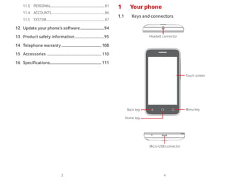 3 4
11.3 PERSONAL........................................................................81
11.4 ACCOUNTS.......................................................................86
11.5 SYSTEM..............................................................................87
12 Update your phone’s software.........................94
13 Product safety information...............................95
14 Telephone warranty..........................................108
15 Accessories .........................................................110
16 Specifications......................................................111
1 Your phone
1.1 Keys and connectors
Micro-USB connector
Back key
Home key
Menu key
Touch screen
Headset connector
 
