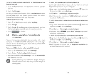 57 58
To locate data you have transferred or downloaded in the
internal storage:
1 Touch the Application tab from the Home screen to open the
apps list.
2 Touch File Manager.
All data you have downloaded is stored in File Manager, where
you can view media files (videos, photos, music and others),
rename files, install apps onto your phone, etc.
To format a microSD card
1 Touch on Quick setting bar to get to Settings.
2 Touch Storage.
3 Touch Format SD card, a popup message appears to warn you
that formatting the miscroSD card will erase its contents.
4 Touch to confirm.
6.5 Sharing your phone’s mobile data
connection
You can share your phone’s mobile data connection with a single
computer via a USB cable (USB tethering) or with up to eight
devices at once by turning your phone into a portable Wi-Fi
hotspot or via Bluetooth.
To turn on USB tethering or Portable Wi-Fi hotspot
1 Touch on Quick setting bar to go to Settings.
2 Touch More...  Tethering  portable hotspot.
3 Mark the checkbox of USB tethering or turn on Wi-Fi hotspot
to activate this function.
Sharing data may incur additional charges from your
network operator. Extra fees may also be charged in
roaming areas.
To share your phone’s data connection via USB
Use the USB cable that came along with your phone to connect
the phone to a USB port on your computer.
1 Drag down the Notification panel and touch then the
Settings icon to access Settings.
2 Touch More...  Tethering  portable hotspot.
3 Mark/Unmark the checkbox of USB tethering to activate/
deactivate this function.
To share your phone’s data connection as a portable Wi-Fi
hotspot
1 Drag down the Notification panel and touch then the
Settings icon to access Settings.
2 Touch More...  Tethering  portable hotspot.
3 Touch the switch beside Wi-Fi hotspot to activate/
deactivate this function.
To share your phone’s data connection via Bluetooth
1 Drag down the Notification panel and touch then the
Settings icon to access Settings.
2 Touch More...  Tethering  portable hotspot.
3 Mark/Unmark the check box of Bluetooth tethering to
activate/deactivate this function.
 