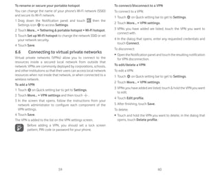 59 60
To rename or secure your portable hotspot
You can change the name of your phone’s Wi-Fi network (SSID)
and secure its Wi-Fi network.
1 Drag down the Notification panel and touch then the
Settings icon to access Settings.
2 Touch More...  Tethering  portable hotspot  Wi-Fi hotspot.
3 Touch Set up Wi-Fi hotspot to change the network SSID or set
your network security.
4 Touch Save.
6.6 Connecting to virtual private networks
Virtual private networks (VPNs) allow you to connect to the
resources inside a secured local network from outside that
network. VPNs are commonly deployed by corporations, schools,
and other institutions so that their users can access local network
resources when not inside that network, or when connected to a
wireless network.
To add a VPN
1 Touch on Quick setting bar to get to Settings.
2 Touch More...  VPN settings and then touch .
3 In the screen that opens, follow the instructions from your
network administrator to configure each component of the
VPN settings.
4 Touch Save.
The VPN is added to the list on the VPN settings screen.
Before adding a VPN, you should set a lock screen
pattern, PIN code or password for your phone.
To connect/disconnect to a VPN
To connect to a VPN:
1 Touch on Quick setting bar to get to Settings.
2 Touch More...  VPN settings.
3 VPNs you have added are listed; touch the VPN you want to
connect with.
4 In the dialog that opens, enter any requested credentials and
touch Connect.
To disconnect:
ȉ OpentheNotificationpanelandtouchtheresultingnotification
for VPN disconnection.
To edit/delete a VPN
To edit a VPN:
1 Touch on Quick setting bar to get to Settings.
2 Touch More...  VPN settings.
3 VPNs you have added are listed; touch  hold the VPN you want
to edit.
4 Touch Edit profile.
5 After finishing, touch Save.
To delete:
ȉ Touch and hold the VPN you want to delete, in the dialog that
opens, touch Delete profile.
 