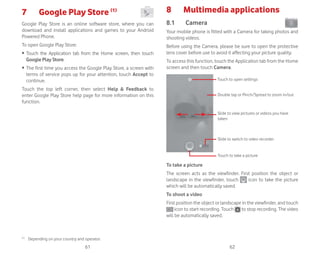 61 62
7 Google Play Store (1)
Google Play Store is an online software store, where you can
download and install applications and games to your Android
Powered Phone.
To open Google Play Store:
ȉ Touch the Application tab from the Home screen, then touch
Google Play Store.
ȉ The first time you access the Google Play Store, a screen with
terms of service pops up for your attention, touch Accept to
continue.
Touch the top left corner, then select Help  Feedback to
enter Google Play Store help page for more information on this
function.
(1)
Depending on your country and operator.
8 Multimedia applications
8.1 Camera
Your mobile phone is fitted with a Camera for taking photos and
shooting videos.
Before using the Camera, please be sure to open the protective
lens cover before use to avoid it affecting your picture quality.
To access this function, touch the Application tab from the Home
screen and then touch Camera.
Slide to switch to video recorder
Touch to open settings
Slide to view pictures or videos you have
taken
Double tap or Pinch/Spread to zoom in/out
Touch to take a picture
To take a picture
The screen acts as the viewfinder. First position the object or
landscape in the viewfinder, touch icon to take the picture
which will be automatically saved.
To shoot a video
First position the object or landscape in the viewfinder, and touch
icon to start recording. Touch to stop recording. The video
will be automatically saved.
 