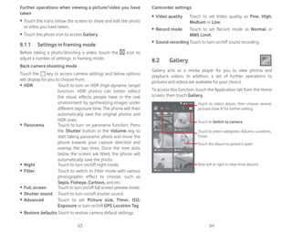 63 64
Further operations when viewing a picture/video you have
taken
ȉ Touch the icons below the screen to share and edit the photo
or video you have taken.
ȉ Touch the photo icon to access Gallery.
8.1.1 Settings in framing mode
Before taking a photo/shooting a video, touch the icon to
adjust a number of settings in framing mode.
Back camera shooting mode
Touch the key to access camera settings and below options
will display for you to choose from:
ȉ HDR Touch to turn on HDR (high-dynamic range)
function. HDR photos can better reflect
the visual effects people have in the real
environment by synthesizing images under
different exposure time. The phone will then
automatically save the original photos and
HDR ones.
ȉ Panorama Touch to turn on panorama function. Press
the Shutter button or the Volume key to
start taking panoramic photo and move the
phone towards your capture direction and
overlap the two lines. Once the nine slots
below the screen are filled, the phone will
automatically save the photo.
ȉ Night Touch to turn on/off night mode.
ȉ Filter Touch to switch to Filter mode with various
photographic effect to choose, such as
Sepia, Fisheye, Cartoon, and etc.
ȉ Full screen Touch to turn on/off full screen preview mode.
ȉ Shutter sound Touch to turn on/off shutter sound.
ȉ Advanced Touch to set Picture size, Timer, ISO,
Exposure or turn on/off GPS Location Tag.
ȉ Restore defaultsTouch to restore camera default settings.
Camcorder settings
ȉ Video quality Touch to set Video quality as Fine, High,
Medium or Low.
ȉ Record mode Touch to set Record mode as Normal or
MMS Limit.
ȉ Sound recording Touch to turn on/off sound recording.
8.2 Gallery
Gallery acts as a media player for you to view photos and
playback videos. In addition, a set of further operations to
pictures and videos are available for your choice.
To access this function, touch the Application tab from the Home
screen, then touch Gallery.
Touch to Switch to camera
Touch to select categories: Albums, Locations,
Times
Touch to select album, then choose several
pictures (max 9) for further editing
Touch the album to spread it apart
Slide left or right to view more albums
 
