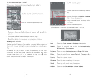 65 66
To view a picture/play a video
Pictures and videos are displayed by albums in Gallery.
Touch to return to gallery’s main screen
Slide left or right to view more pictures
ȉ Touch an album and all pictures or videos will spread the
screen.
ȉ Touch the picture/video directly to view or play it.
ȉ Slide left/right to view previous or next pictures/videos.
Working with pictures
You can work with pictures by rotating or cropping them, sharing
them with friends, setting them as contact photo or wallpaper,
etc.
Locate the picture you want to work on, touch the picture from
full-screen picture view. Slide the icon bar below left and right
to select one, touch icon to share the picture, touch icon
above and confirm OK to delete the picture.
Touch to play the slideshow
Touch to set the picture as contact photo
or wallpaper
Touch to edit the picture: Beauty, Enhance,
Effect, Frame, Mosaics, etc.
Touch to share the picture through selected
apps
Touch to delete the picture.
Touch from full-screen picture view to edit a picture.
Edit Touch to Crop, Rotate or Sharpen the picture.
Beauty Touch to beautify the picture by Dermabrasion,
Whitening or Complexion.
Enhance Touch to open Color mixing and Smart fill light.
Effect Touch to set effect of Lomo, Portrait, Fashion or Art.
Frame Touch to choose frame.
Mosaics Touch to add mosaics to the picture.
Word Touch to edit words onto the picture.
Bokeh Touch to set Circle bokeh or Line bokeh.
 