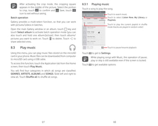 67 68
After activating the crop mode, the cropping square
appears in the middle of the picture. Select the portion
to crop, touch to confirm and Save, touch
icon to exit without saving.
Batch operation
Gallery provides a multi-select function, so that you can work
with pictures/videos in batches.
Open the main Gallery window or an album, touch key and
touch Select album to activate batch operation mode (you can
also touch and hold one album/picture), then touch albums/
pictures you want to work on. Touch to delete. Touch to
share selected ones.
8.3 Play music
Using this menu, you can play music files stored on the microSD
card in your phone. Music files can be downloaded from computer
to microSD card using a USB cable.
To access this function, touch the Application tab from the Home
screen, then touch Play Music.
You will find four categories in which all songs are classified:
GENRES, ARTISTS, ALBUMS and SONGS. Slide left and right to
view all. Touch Shuffle all to shuffle all songs.
8.3.1 Playing music
Touch a song to play the song.
Touch to play the current playlist in shuffle
mode (tracks are played in random order)
Touch to select Listen Now, My Library or
Playlists
Touch to search music
Touch to pause/resume playback
Touch to get to Settings.
While playing songs with Music, the operation of pause,
play or skip is still available even if the screen is locked.
Touch to get available options:
 