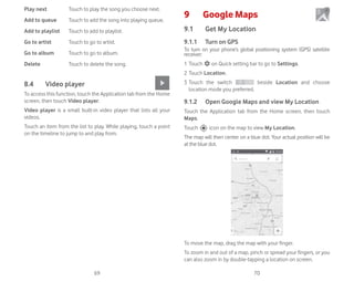69 70
Play next Touch to play the song you choose next.
Add to queue Touch to add the song into playing queue.
Add to playlist Touch to add to playlist.
Go to artist Touch to go to artist.
Go to album Touch to go to album.
Delete Touch to delete the song.
8.4 Video player
To access this function, touch the Application tab from the Home
screen, then touch Video player.
Video player is a small built-in video player that lists all your
videos.
Touch an item from the list to play. While playing, touch a point
on the timeline to jump to and play from.
9 Google Maps
9.1 Get My Location
9.1.1 Turn on GPS
To turn on your phone’s global positioning system (GPS) satellite
receiver:
1 Touch on Quick setting bar to go to Settings.
2 Touch Location.
3 Touch the switch beside Location and choose
location mode you preferred.
9.1.2 Open Google Maps and view My Location
Touch the Application tab from the Home screen, then touch
Maps.
Touch icon on the map to view My Location.
The map will then center on a blue dot. Your actual position will be
at the blue dot.
To move the map, drag the map with your finger.
To zoom in and out of a map, pinch or spread your fingers, or you
can also zoom in by double-tapping a location on screen.
 