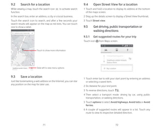 71 72
9.2 Search for a location
While viewing a map, touch the search icon to activate search
function.
In the search box, enter an address, a city or a local business.
Touch the search icon to search, and after a few seconds your
search results will appear on the map as red dots. You can touch
one to show a label.
Slide left to view menu options
Touch to show more information
9.3 Save a location
Just like bookmarking a web address on the Internet, you can star
any position on the map for later use.
9.4 Open Street View for a location
1 Touch and hold a location to display its address at the bottom
of the maps screen.
2 Drag up the details screen to display a Street View thumbnail.
3 Touch Street view.
9.5 Get driving, public transportation or
walking directions
9.5.1 Get suggested routes for your trip
Touch icon from Maps screen.
1 Touch enter bar to edit your start point by entering an address
or selecting a saved item.
2 Do likewise for your end point.
3 To reverse directions, touch .
4 Then select a transport mode: driving by car, using public
transportation, or walking directions.
5 Touch options to select Avoid highways, Avoid tolls or Avoid
ferries.
6 A couple of suggested routes will appear in a list. Touch any
route to view its respective detailed direction.
 