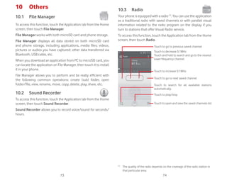 73 74
10 Others
10.1 File Manager
To access this function, touch the Application tab from the Home
screen, then touch File Manager.
File Manager works with both microSD card and phone storage.
File Manager displays all data stored on both microSD card
and phone storage, including applications, media files; videos,
pictures or audios you have captured; other data transferred via
Bluetooth, USB cable, etc.
When you download an application from PC to microSD card, you
can locate the application on File Manager, then touch it to install
it in your phone.
File Manager allows you to perform and be really efficient with
the following common operations: create (sub) folder, open
folder/file, view, rename, move, copy, delete, play, share, etc.
10.2 Sound Recorder
To access this function, touch the Application tab from the Home
screen, then touch Sound Recorder.
Sound Recorder allows you to record voice/sound for seconds/
hours.
10.3 Radio
Your phone is equipped with a radio (1)
. You can use the application
as a traditional radio with saved channels or with parallel visual
information related to the radio program on the display if you
turn to stations that offer Visual Radio service.
To access this function, touch the Application tab from the Home
screen, then touch Radio.
Touch to play/stop
Touch to increase 0.1MHz
Touch to search for all available stations
automatically
Touch to go to next saved channel
Touch to go to previous saved channel
Touch to decrease 0.1MHz
Touch and hold to search and go to the nearest
lower frequency channel
Touch to open and view the saved channels list
(1)
The quality of the radio depends on the coverage of the radio station in
that particular area.
 