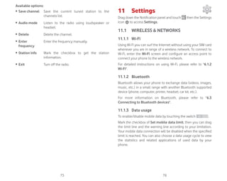 75 76
Available options:
ȉ Save channel Save the current tuned station to the
channels list.
ȉ Audio mode Listen to the radio using loudspeaker or
headset.
ȉ Delete Delete the channel.
ȉ Enter
frequency
Enter the frequency manually.
ȉ Station info Mark the checkbox to get the station
information.
ȉ Exit Turn off the radio.
11 Settings
Drag down the Notification panel and touch then the Settings
icon to access Settings.
11.1 WIRELESS  NETWORKS
11.1.1 Wi-Fi
Using Wi-Fi you can surf the Internet without using your SIM card
whenever you are in range of a wireless network. To connect to
Wi-Fi, enter the Wi-Fi screen and configure an access point to
connect your phone to the wireless network.
For detailed instructions on using Wi-Fi, please refer to 6.1.2
Wi-Fi.
11.1.2 Bluetooth
Bluetooth allows your phone to exchange data (videos, images,
music, etc.) in a small range with another Bluetooth supported
device (phone, computer, printer, headset, car kit, etc.).
For more information on Bluetooth, please refer to 6.3
Connecting to Bluetooth devices.
11.1.3 Data usage
To enable/disable mobile data by touching the switch .
Mark the checkbox of Set mobile data limit, then you can drag
the limit line and the warning line according to your limitation.
Your mobile data connection will be disabled when the specified
limit is reached. You can also choose a data usage cycle to view
the statistics and related applications of used data by your
phone.
 
