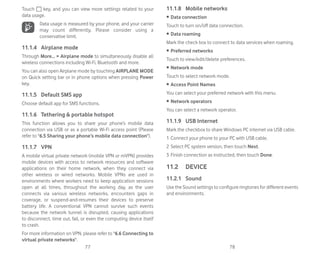 77 78
Touch key, and you can view more settings related to your
data usage.
Data usage is measured by your phone, and your carrier
may count differently. Please consider using a
conservative limit.
11.1.4 Airplane mode
Through More...  Airplane mode to simultaneously disable all
wireless connections including Wi-Fi, Bluetooth and more.
You can also open Airplane mode by touching AIRPLANE MODE
on Quick setting bar or in phone options when pressing Power
key.
11.1.5 Default SMS app
Choose default app for SMS functions.
11.1.6 Tethering  portable hotspot
This function allows you to share your phone’s mobile data
connection via USB or as a portable Wi-Fi access point (Please
refer to 6.5 Sharing your phone’s mobile data connection).
11.1.7 VPN
A mobile virtual private network (mobile VPN or mVPN) provides
mobile devices with access to network resources and software
applications on their home network, when they connect via
other wireless or wired networks. Mobile VPNs are used in
environments where workers need to keep application sessions
open at all times, throughout the working day, as the user
connects via various wireless networks, encounters gaps in
coverage, or suspend-and-resumes their devices to preserve
battery life. A conventional VPN cannot survive such events
because the network tunnel is disrupted, causing applications
to disconnect, time out, fail, or even the computing device itself
to crash.
For more information on VPN, please refer to 6.6 Connecting to
virtual private networks.
11.1.8 Mobile networks
r Data connection
Touch to turn on/off data connection.
r Data roaming
Mark the check box to connect to data services when roaming.
r Preferred networks
Touch to view/edit/delete preferences.
r Network mode
Touch to select network mode.
r Access Point Names
You can select your preferred network with this menu.
r Network operators
You can select a network operator.
11.1.9 USB Internet
Mark the checkbox to share Windows PC internet via USB cable.
1 Connect your phone to your PC with USB cable.
2 Select PC system version, then touch Next.
3 Finish connection as instructed, then touch Done.
11.2 DEVICE
11.2.1 Sound
Use the Sound settings to configure ringtones for different events
and environments.
 